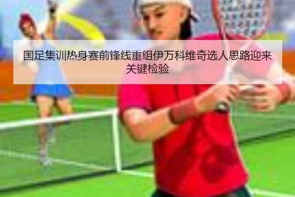 国足集训热身赛前锋线重组伊万科维奇选人思路迎来关键检验（LeyuSports）